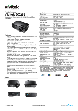 Page 1   
V7 - 04012016 www.vivitekcorp.com  
  
Portable Projector 
Vivitek DX255 
Value oriented XGA projector with high brightness, 3D and 
audio ready 
 
 
Features 
 High 3,200 ANSI lumens of brightness for projection even 
in bright meeting rooms 
 Great 10,000:1 contrast ratio ensuring clear 
presentations and sharp text. 
 Native XGA (1024 x 768) resolution up to maximum 
1080p (1920 x1080) 
 DLP® and BrilliantColor™ technologies for distinct and 
vibrant images 
 Low cost of ownership and...