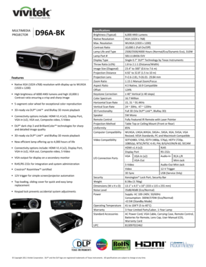 Page 1 
© Copyright 2011 Vivitek Corporation.  DLP® and the DLP logo are registered trademarks of Texas Instruments.  All specifications are subject to change at any time.  
 
 
 
 
       
 
     
MULTIMEDIA 
PROJECTOR D96A-BK 
Specifications 
Brightness (Typical) 6,000 ANSI Lumens  
Native Resolution XGA (1024 x 768) 
Max. Resolution WUXGA (1920 x 1200) 
Contrast Ratio 10,000:1 (Full On/Off) 
Lamp Life and Type 2500/3500/4000 Hours (Normal/Eco/Dynamic Eco), 310W 
Lamp Part # 5811118436-SVV 
Display Type...