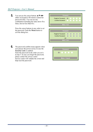 Page 22
DLP Projector—User’s Manual 
5.  You can use the cursor buttons ▲▼◄► 
either on keypad or IR remote control for 
password entry. You can use any 
combination including the same arrow five 
times, but not less than five. 
 
Press the cursor buttons in any order to set 
the password. Push the  Menu button to 
exit the  dialog box. 
 
6.  The password confirm menu appears when 
user presses the power-on key in case the 
Security Lock  is enabled.  
Enter the password in the order you set it 
at step 5. In...