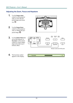 Page 24
DLP Projector—User’s Manual 
Adjusting the Zoom, Focus and Keystone 
1.  Use the Image-zoom   
control (on the projector 
only) to resize the pro-
jected image and screen 
size 
B. 
2.  Use the  Image-focus   
control (on the projector 
only) to sharpen the pro-
jected image 
 A. 
3.  Use the  Quick Menu  but-
ton on the projector or 
Keystone  on the remote 
control to correct image-
trapezoid (wider top or 
bottom) effect. 
Remote control and OSD panel
 
4.  The keystone control  
appears on the...