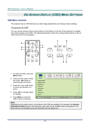 Page 26
DLP Projector—User’s Manual 
– 18 – 
ON-SCREEN DISPLAY (OSD) MENU SETTINGS 
OSD Menu Controls 
The projector has an OSD that lets you ma ke image adjustments and change various settings.  
Navigating the OSD 
You can use the remote control curs or buttons or the buttons on the top of the projector to navigate 
and make changes to the OSD. The following illust ration shows the corresponding buttons on the re-
mote control and on the projector. 
 
 
 
 
1.  To enter the OSD, press the  Menu button.  
2....