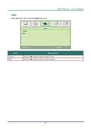 Page 35
DLP Projector – User’s Manual 
Audio 
 (Enter) / ► to enter the  Audio sub menu. Press 
 
ITEM DESCRIPTION 
Volume Press the ◄►  buttons to adjust the audio volume.  
Mute Press  the ◄►  buttons to turn on or off the speaker. 
– 27  – 
Downloaded From projector-manual.com Vivitek Manuals 