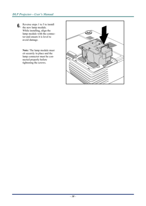 Page 46
DLP Projector—User’s Manual 
– 38 – 
6. Reverse steps 1 to 5 to install 
the new lamp module.  
While installing, align the 
lamp module with the connec-
tor and ensure it is level to 
avoid damage. 
Note: The lamp module must 
sit securely in place and the 
lamp connector must be con-
nected properly before 
tightening the screws. 
 
 
Downloaded From projector-manual.com Vivitek Manuals 