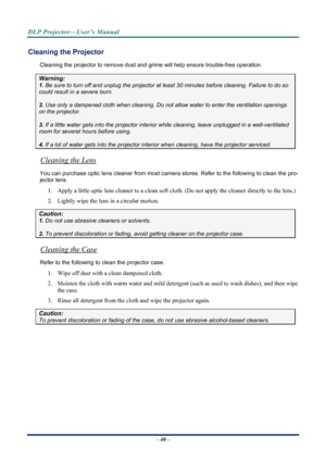 Page 48
DLP Projector—User’s Manual 
– 40 – 
Cleaning the Projector 
Cleaning the projector to remove dust and grime will help ensure trouble-free operation.  
Warning: 
1. Be sure to turn off and unplug the projector at  least 30 minutes before cleaning. Failure to do so 
could result in a severe burn. 
2. Use only a dampened cloth when cleaning. Do not allow water to enter the ventilation openings 
on the projector.  
3. If a little water gets into the projector interior  while cleaning, leave unplugged in a...