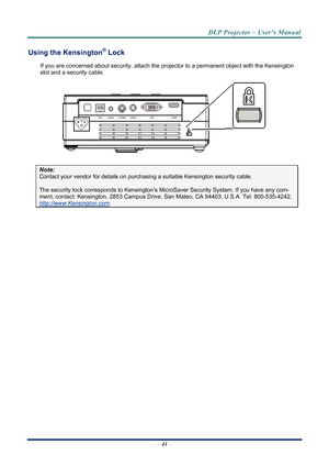 Page 49
DLP Projector – User’s Manual 
Using the Kensington® Lock 
If you are concerned about security, attach the projector to a permanent object with the Kensington 
slot and a security cable.  
 
Note: 
Contact your vendor for details on purchasing a suitable Kensi ngton security cable.  
The security lock corresponds to Kensington’s Micr oSaver Security System. If you have any com-
ment, contact: Kensington, 2853 Campus Drive, San Mateo, CA 94403, U.S.A. Tel: 800-535-4242, 
http://www.Kensington.com. 
 
–...