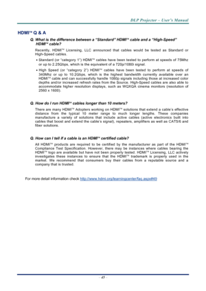 Page 53
DLP Projector – User’s Manual 
– 45  – 
HDMITM Q & A 
Q. What is the difference between a “Standard” HDMITM cable and a “High-Speed” 
HDMITM cable? 
Recently, HDMITM Licensing, LLC announced that cables would be tested as Standard or 
High-Speed cables.  
․ Standard (or “category 1”) HDMITM cables have been tested to perform at speeds of 75Mhz 
or up to 2.25Gbps, which is the equivalent of a 720p/1080i signal.  
․ High Speed (or “category 2”) HDMITM cables have been tested to perform at speeds of...