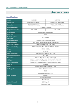 Page 54
DLP Projector—User’s Manual 
– 46 – 
 
SPECIFICATIONS 
Specifications 
Model  D330MX D330WX 
Display type TI DMD 0.55” XGA Type X,  TI  DMD  0.65”  WXGA-800 
Resolution  XGA 1024x768 Native  WXGA 1280x800 Native 
Projection distance  1.5 meters ~ 10 meters 
Projection screen size 34 ~ 300  40 ~ 310   
Projection lens  Manual focus / Manual zoom 
Zoom ratio  1.15x 
Vertical keystone  
correction +/- 15 degrees 
Projection methods 
Front/Rear/Front Ceiling/Rear Ceiling 
Data compatibility VGA, SVGA, XGA,...