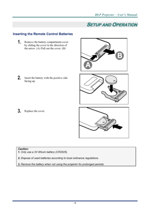 Page 17
DLP Projector – User’s Manual 
– 9 –  
SETUP AND OPERATION 
Inserting the Remote  Control Batteries  
1.  Remove the battery compartment cover 
by sliding the cover in the direction of 
the arrow. (A) Pull out the cover. (B) 
 
2.  Insert the battery with the positive side 
facing up. 
 
3.  Replace the cover. 
 
 
Caution: 
1. Only use a 3V lithium battery (CR2025). 
 
2. Dispose of used batteries accordi ng to local ordinance regulations.  
 
3. Remove the battery when not using  the projector for...