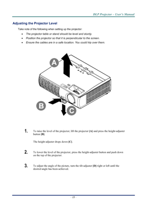 Page 23
DLP Projector – User’s Manual 
– 15  – 
Adjusting the Projector Level 
Take note of the following when setting up the projector: 
•  The projector table or stand should be level and sturdy. 
•   Position the projector so that it is perpendicular to the screen. 
•   Ensure the cables are in a safe location. You could trip over them.  
 
 
 
1.   To raise the level of the projector, lift the projector  [A] and press the height-adjuster 
button  [B].  
The height adjuster drops down  [C].  
2.  To lower...