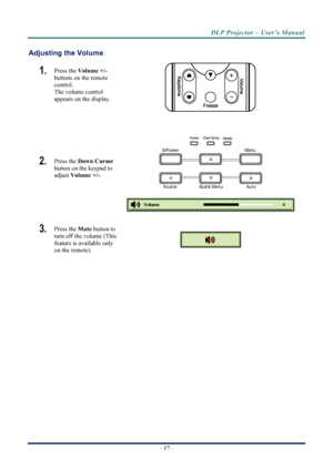 Page 25
DLP Projector – User’s Manual 
Adjusting the Volume 
1.  Press the Volume +/-   
buttons on the remote 
control.  
The volume control  
appears on the display. 
 
 
2.  Press the  Down Cursor  
button on the keypad to 
adjust Volume +/- . 
 
 
3.  Press the  Mute button to 
turn off the volume (This 
feature is available only 
on the remote). 
 
 
–  17  – 
Downloaded From projector-manual.com Vivitek Manuals 