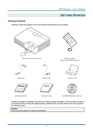Page 9
DLP Projector – User’s Manual 
– 1 –  
GETTING STARTED 
Packing Checklist 
Carefully unpack the projector and che ck that the following items are included:   
 
 
 
 
DLP PROJECTOR WITH LENS CAP REMOTE CONTROL  
(
WITH ONE 3V CR2025 BATTERY)  
   
RGB CABLE POWER CORD CARRYING CASE 
 
   
QUICK START GUIDE WARRANTY CARD CD-ROM (THIS USER’S MANUAL) 
 
Contact your dealer immediately if any items are mi ssing, appear damaged, or if the unit does not work. It 
is recommend that you keep the original...