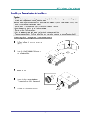 Page 20
DLP Projector – User’s Manual 
– 13  – 
Installing or Removing  the Optional Lens 
Caution: 
 Do not shake or place excessive pressure on the projector or the lens components as the projec-
tor and lens components contain precision parts. 
 Before removing or installing the lens, be sure to turn off the projector, wait until the cooling fans 
stop, and turn off the main power switch. 
 Do not touch the lens surface when removing or installing the lens. 
 Keep fingerprints, dust or oil off the lens...
