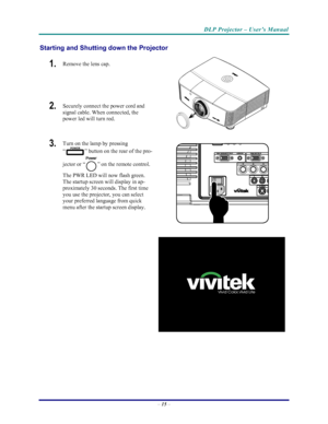 Page 22
DLP Projector – User’s Manual 
– 15  – 
Starting and Shutting down the Projector 
1.  Remove the lens cap. 
2.  Securely connect the power cord and 
signal cable. When connected, the 
power led will turn red. 
 
 
3.  Turn on the lamp by pressing 
“
” button on the rear of the pro-
jector or “
” on the remote control. 
The PWR LED will now flash green.  
The startup screen will display in ap-
proximately 30 seconds. The first time 
you use the projector, you can select 
your preferred language from...