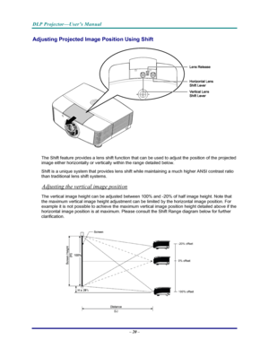 Page 27
DLP Projector—User’s Manual 
– 20 – 
Adjusting Projected Imag e Position Using Shift 
 
The Shift feature provides a lens shift function that can be used to adjust the position of the projected 
image either horizontally or vertically within the range detailed below. 
Shift is a unique system that provides lens shift while maintaining a much higher ANSI contrast ratio 
than traditional lens shift systems. 
Adjusting the vertical image position 
The vertical image height can be adjusted between 100% and...