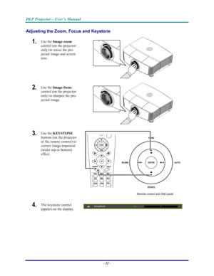 Page 29
DLP Projector—User’s Manual 
– 22 – 
Adjusting the Zoom, Foc us and Keystone 
1.  Use the Image-zoom   
control (on the projector 
only) to resize the pro-
jected image and screen 
size. 
 
2.  Use the  Image-focus   
control (on the projector 
only) to sharpen the pro-
jected image. 
 
3.  Use the  KEYSTONE  
buttons (on the projector 
or the remote control) to 
correct image-trapezoid 
(wider top or bottom)  
effect. 
 
Remote control and OSD panel 
4.  The keystone control  
appears on the display....