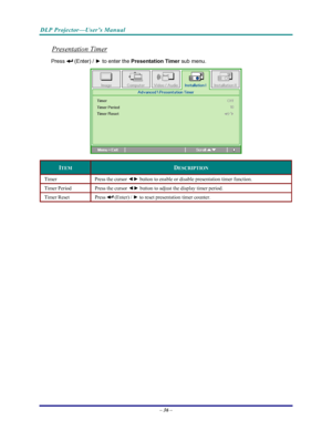 Page 43
DLP Projector—User’s Manual 
– 36 – 
Presentation Timer 
Press  (Enter) /  ► to enter the  Presentation Timer
 sub menu.  
 
ITEM DESCRIPTION 
Timer Press the cursor  ◄► button to enable or disable presentation timer function. 
Timer Period  Press the cursor  ◄► button to adjust the display timer period. 
Timer Reset  Press  (Enter) /  ► to reset presentation timer counter. 
 
Downloaded From projector-manual.com Vivitek Manuals 