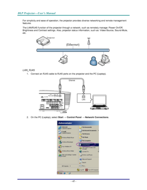 Page 49
DLP Projector—User’s Manual 
– 42 – 
For simplicity and ease of operation, the projector provides diverse networking and remote management 
features. 
The LAN/RJ45 function of the projector through a network, such as remotely manage: Power On/Off, 
Brightness and Contrast settings. Also, projector status information, such as: Video-Source, Sound-Mute, 
etc
. 
 
LAN_RJ45 
1.  Connect an RJ45 cable to RJ45 ports on the projector and the PC (Laptop). 
 
2.  On the PC (Laptop), select  Start → Control...