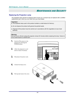 Page 53
DLP Projector—User’s Manual 
– 46 – 
MAINTENANCE AND SECURITY 
Replacing the Projection Lamp 
The projection lamp should be replaced when it burns out. It should only be replaced with a certified 
replacement part, which you can order from your local dealer.  
Important: 
a.
 The projection lamp used in this product contains a small amount of mercury. 
b.  Do not dispose this product with general household waste. 
c. Disposal of this product must be carried out in accordance with the regulations of your...