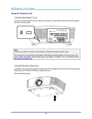 Page 57
DLP Projector—User’s Manual 
– 50 – 
Using the Physical Lock 
Using the Kensington® Lock 
If you are concerned about security, attach the projector to a permanent object with the Kensington 
slot and a security cable.  
 
Note: 
Contact your vendor for details on purchasing a suitable Kensington security cable.   
The security lock corresponds to Kensington’s MicroSaver Security System. If you have any com-
ment, contact: Kensington, 2853 Campus Drive, San Mateo, CA 94403, U.S.A. Tel: 800-535-4242,...
