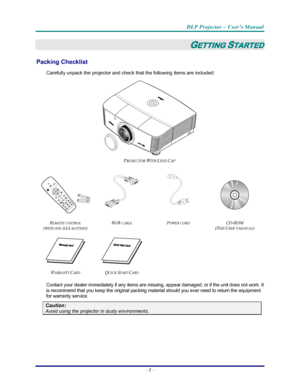 Page 8
DLP Projector – User’s Manual 
– 1  – 
GETTING STARTED 
Packing Checklist 
Carefully unpack the projector and check that the following items are included:   
 
PROJECTOR WITH LENS CAP 
    
  
 
 
R
EMOTE CONTROL  
(
WITH ONE AAA BATTERY)  RGB 
CABLE POWER CORD CD-ROM  
(T
HIS USER’S MANUAL)  
     
W
ARRANTY CARD QUICK START CARD     
Contact your dealer immediately if any items are missi ng, appear damaged, or if the unit does not work. It 
is recommend that you keep the original packing material...