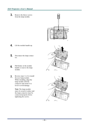 Page 43D
D
D L
L
L P
P
P  
 
  P
P
P r
r
r o
o
o j
j
j e
e
e c
c
c t
t
t o
o
o r
r
r —
—
— U
U
U s
s
s e
e
e r
r
r ’
’
’ s
s
s  
 
  M
M
M a
a
a n
n
n u
u
u a
a
a l
l
l  
 
 
3.  Remove the threeo screws 
from the lamp module. 
 
4.  Lift the module handle up. 
5.  Disconnect the lamp connec-
tor. 
6.  Pull firmly on the module  
handle to remove the lamp 
module. 
 
7.  Reverse steps 1 to 6 to install 
the new lamp module.  
While installing, align the 
lamp module with the  
connector and ensure it is 
level...