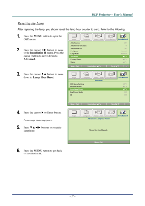 Page 44D
D
D L
L
L P
P
P  
 
  P
P
P r
r
r o
o
o j
j
j e
e
e c
c
c t
t
t o
o
o r
r
r  
 
  –
–
–  
 
  U
U
U s
s
s e
e
e r
r
r ’
’
’ s
s
s  
 
  M
M
M a
a
a n
n
n u
u
u a
a
a l
l
l  
 
 
Resetting the Lamp 
After replacing the lamp, you should reset the lamp  hour counter to zero. Refer to the following: 
1.  Press the MENU button to open the 
OSD menu. 
2.  Press the cursor  ◄► button to move 
to the  Installation II menu. Press the 
cursor  button to move down to  
Advanced . 
 
3.  Press the cursor  ▼▲...