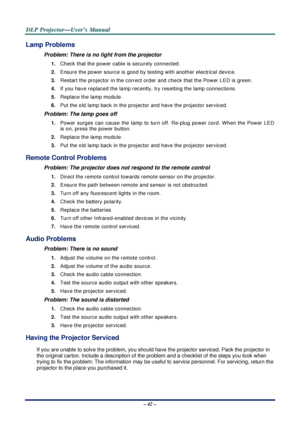 Page 49D
D
D L
L
L P
P
P  
 
  P
P
P r
r
r o
o
o j
j
j e
e
e c
c
c t
t
t o
o
o r
r
r —
—
— U
U
U s
s
s e
e
e r
r
r ’
’
’ s
s
s  
 
  M
M
M a
a
a n
n
n u
u
u a
a
a l
l
l  
 
 
– 42 – 
Lamp Problems 
Problem: There is no light from the projector  
1.  Check that the power cable is securely connected. 
2.  Ensure the power source is good by te sting with another electrical device. 
3.  Restart the projector in the correct order and check that the Power LED is green. 
4.  If you have replaced the lamp recently ,...