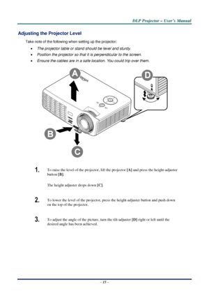 Page 22D
D
D L
L
L P
P
P  
 
  P
P
P r
r
r o
o
o j
j
j e
e
e c
c
c t
t
t o
o
o r
r
r  
 
  –
–
–  
 
  U
U
U s
s
s e
e
e r
r
r ’
’
’ s
s
s  
 
  M
M
M a
a
a n
n
n u
u
u a
a
a l
l
l  
 
 
Adjusting the Projector Level 
Take note of the following when setting up the projector: 
•  The projector table or stand should be level and sturdy. 
•  Position the projector so that it is perpendicular to the screen. 
•  Ensure the cables are in a safe location. You could trip over them.  
 
1.  To raise the level of the...