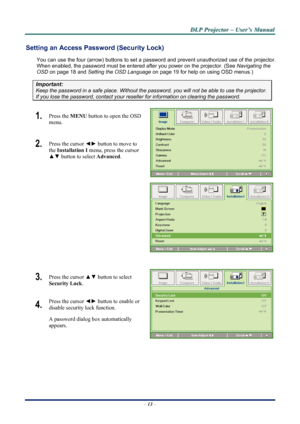 Page 20
D
D
D L
L
L P
P
P  
 
  P
P
P r
r
r o
o
o j
j
j e
e
e c
c
c t
t
t o
o
o r
r
r  
 
  –
–
–  
 
  U
U
U s
s
s e
e
e r
r
r ’
’
’ s
s
s  
 
  M
M
M a
a
a n
n
n u
u
u a
a
a l
l
l  
 
 
Setting an Access Password (Security Lock) 
You can use the four (arrow) buttons to set a password and prevent un authorized use of the projector. 
When enabled, the password must be entered after you power on the projector. (See 
Navigating the 
OSD
 on page 18 and Setting the OSD Language on page 19 for help on using OSD...