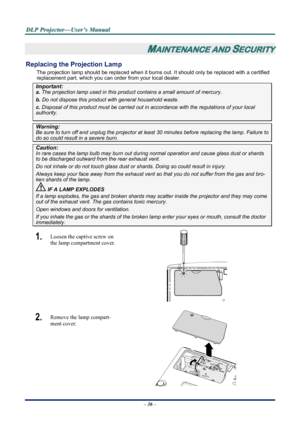 Page 43
D
D
D L
L
L P
P
P  
 
  P
P
P r
r
r o
o
o j
j
j e
e
e c
c
c t
t
t o
o
o r
r
r —
—
— U
U
U s
s
s e
e
e r
r
r ’
’
’ s
s
s  
 
  M
M
M a
a
a n
n
n u
u
u a
a
a l
l
l  
 
 
– 36 –  
MAINTENANCE AND SECURITY 
Replacing the Projection Lamp 
The projection lamp should be replaced when it burns out. It should only be r eplaced with a certified 
replacement part, which you can order from your local dealer.  
Important: 
a.  The projection lamp used in this product contains a small amount of mercury. 
b.  Do not...