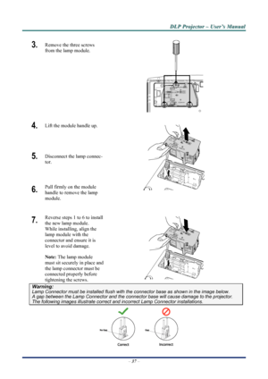 Page 44
D
D
D L
L
L P
P
P  
 
  P
P
P r
r
r o
o
o j
j
j e
e
e c
c
c t
t
t o
o
o r
r
r  
 
  –
–
–  
 
  U
U
U s
s
s e
e
e r
r
r ’
’
’ s
s
s  
 
  M
M
M a
a
a n
n
n u
u
u a
a
a l
l
l  
 
 
3.   Remove the three screws 
from the lamp module. 
 
4.  Lift the module handle up. 
5.  Disconnect the lamp connec-
tor. 
6.  Pull firmly on the module  
handle to remove the lamp 
module.  
7.  Reverse steps 1 to 6 to install 
the new lamp module.  
While installing, align the 
lamp module with the  
connector and ensure...