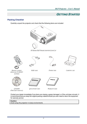 Page 8
D
D
D L
L
L P
P
P  
 
  P
P
P r
r
r o
o
o j
j
j e
e
e c
c
c t
t
t o
o
o r
r
r  
 
  –
–
–  
 
  U
U
U s
s
s e
e
e r
r
r ’
’
’ s
s
s  
 
  M
M
M a
a
a n
n
n u
u
u a
a
a l
l
l  
 
 
–  1 –  
GETTING STARTED 
Packing Checklist 
Carefully unpack the projector and che ck that the following items are included:   
 
D5 SERIES DLP PROJECTOR WITH LENS CAP  
 
       
         
 
   
REMOTE CONTROL  
(
WITH ONE 3V CR2025 
BATTERY
) 
RGB CABLE POWER CORD CARRYING CASE 
 
   
 
CD-ROM  
(T
HIS USER’S MANUAL) 
QUICK...