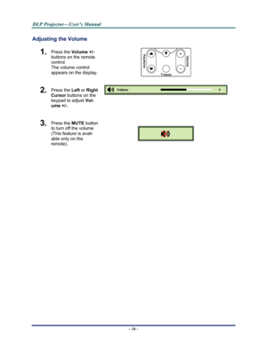 Page 24Downloaded from www.Manualslib.com manuals search engine 
D
D
D L
L
L P
P
P  
 
  P
P
P r
r
r o
o
o j
j
j e
e
e c
c
c t
t
t o
o
o r
r
r —
—
— U
U
U s
s
s e
e
e r
r
r ’
’
’ s
s
s  
 
  M
M
M a
a
a n
n
n u
u
u a
a
a l
l
l  
 
 
Adjusting the Volume 
1.  Press the  Volume +/-   
buttons on the remote 
control.  
The volume control  
appears on the display. 
2.  Press the  Left or Right 
Cursor  buttons on the 
keypad to adjust  Vol-
ume +/- . 
 
3.  Press the  MUTE button 
to turn off the volume 
(This...