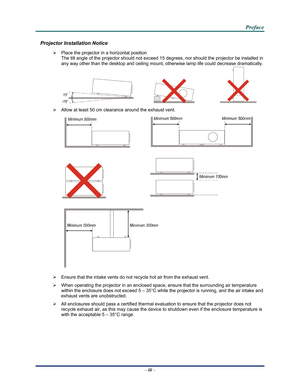 Page 4Downloaded from www.Manualslib.com manuals search engine 
 
 
  P
P
P r
r
r e
e
e f
f
f a
a
a c
c
c e
e
e  
 
 
Projector Installation Notice 
¾   Place the projector in a horizontal position 
The tilt angle of the projector should not exceed 15  degrees, nor should the projector be installed in 
any way other than the desktop and ceiling mount, otherwise lamp life could decrease dramatically. 
     
¾   Allow at least 50 cm clearance around the exhaust vent. 
  
 
  
 
 
¾   Ensure that the intake vents...