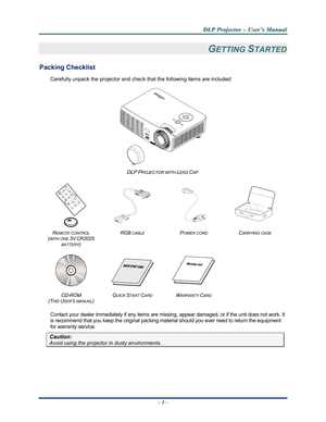 Page 9Downloaded from www.Manualslib.com manuals search engine 
D
D
D L
L
L P
P
P  
 
  P
P
P r
r
r o
o
o j
j
j e
e
e c
c
c t
t
t o
o
o r
r
r  
 
  –
–
–  
 
  U
U
U s
s
s e
e
e r
r
r ’
’
’ s
s
s  
 
  M
M
M a
a
a n
n
n u
u
u a
a
a l
l
l  
 
 
–  1 –  
GETTING STARTED 
Packing Checklist 
Carefully unpack the projector and che ck that the following items are included:   
 
DLP PROJECTOR WITH LENS CAP  
 
    
REMOTE CONTROL  
(
WITH ONE 3V CR2025 
BATTERY
) 
RGB CABLE POWER CORD CARRYING CASE 
 
   
 
CD-ROM...