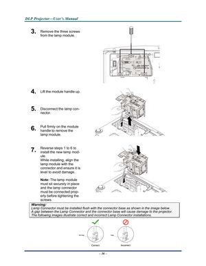 Page 44Downloaded from www.Manualslib.com manuals search engine 
D
D
D L
L
L P
P
P  
 
  P
P
P r
r
r o
o
o j
j
j e
e
e c
c
c t
t
t o
o
o r
r
r —
—
— U
U
U s
s
s e
e
e r
r
r ’
’
’ s
s
s  
 
  M
M
M a
a
a n
n
n u
u
u a
a
a l
l
l  
 
 
3.  Remove the three screws 
from the lamp module. 
 
4.  Lift the module handle up. 
5.  Disconnect the lamp con-
nector. 
6.  Pull firmly on the module  
handle to remove the 
lamp module. 
 
7.  Reverse steps 1 to 6 to 
install the new lamp mod-
ule.  
While installing, align the...