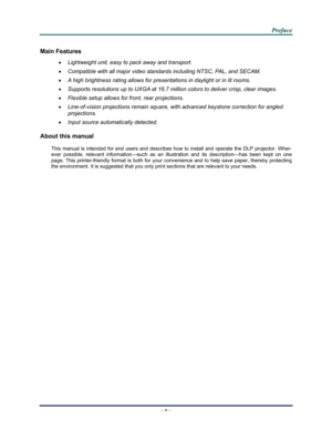 Page 6Downloaded from www.Manualslib.com manuals search engine 
 
 
  P
P
P r
r
r e
e
e f
f
f a
a
a c
c
c e
e
e  
 
 
–  v  – 
Main Features 
•  Lightweight unit, easy to pack away and transport. 
• Compatible with all major video standards including NTSC, PAL, and SECAM. 
• A high brightness rating allows for presentations in daylight or in lit rooms. 
• Supports resolutions up to UXGA at 16.7 million colors to deliver crisp, clear images. 
• Flexible setup allows for front, rear projections. 
•...