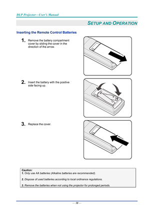 Page 19DLP Projector—User’s Manual 
— 10 — 
SETUP AND OPERATION 
Inserting the Remote  Control Batteries  
1.  Remove the battery compartment 
cover by sliding the cover in the 
direction of the arrow. 
 
2.  Insert the battery with the positive 
side facing up. 
 
3.  Replace the cover. 
 
 
Caution: 
1. Only use AA batteries (Alkali ne batteries are recommended). 
 
2. Dispose of used batteries accordi ng to local ordinance regulations.  
 
3. Remove the batteries when not usi ng the projector for prolonged...