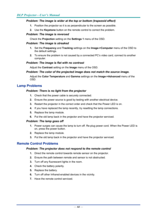 Page 73DLP Projector—User’s Manual 
— 64 — 
Problem: The image is wider at the top or bottom (trapezoid effect)  
1.  Position the projector so it is as perpendicular to the screen as possible.  
2.  Use the  Keystone  button on the remote control to correct the problem. 
Problem: The image is reversed  
Check the  Projection setting on the  Settings 1 menu of the OSD. 
Problem: The image is streaked  
1. Set the Frequency  and Tracking  settings on the  Image->Computer menu of the OSD to 
the default settings....