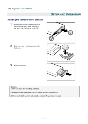 Page 16D
D
D L
L
L P
P
P  
 
  P
P
P r
r
r o
o
o j
j
j e
e
e c
c
c t
t
t o
o
o r
r
r —
—
— U
U
U s
s
s e
e
e r
r
r ’
’
’ s
s
s  
 
  M
M
M a
a
a n
n
n u
u
u a
a
a l
l
l  
 
 
—  9 — 
SETUP AND OPERATION 
Inserting the Remote Control Batteries  
1.  Remove the battery compartment cover 
by sliding the cover in the direction of 
the arrow  (A). Pull out the cover  (B). 
 
2.  Insert the battery with the positive side 
facing up. 
 
3.  Replace the cover. 
 
 
Caution: 
1. Only use a 3V lithium battery (CR2025)....