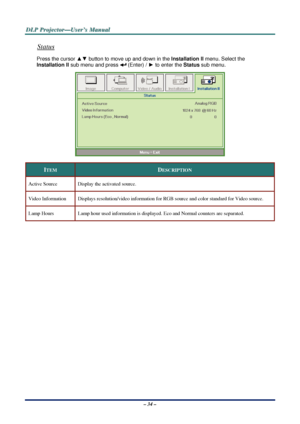 Page 41D
D
D L
L
L P
P
P  
 
  P
P
P r
r
r o
o
o j
j
j e
e
e c
c
c t
t
t o
o
o r
r
r —
—
— U
U
U s
s
s e
e
e r
r
r ’
’
’ s
s
s  
 
  M
M
M a
a
a n
n
n u
u
u a
a
a l
l
l  
 
 
Status 
Press the cursor ▲▼  button to move up and down in the  Installation II menu. Select the   
Installation II  sub menu and press 
 (Enter) / ► to enter the  Status sub menu.
 
 
ITEM DESCRIPTION 
Active Source  Display the activated source. 
Video Information  Displays resolution/video informati on for RGB source and color standard...
