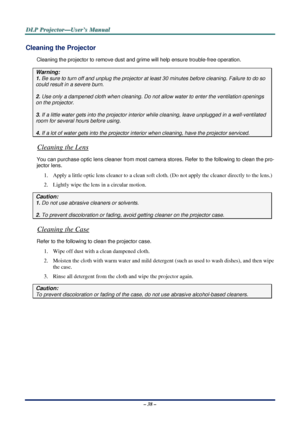 Page 45D
D
D L
L
L P
P
P  
 
  P
P
P r
r
r o
o
o j
j
j e
e
e c
c
c t
t
t o
o
o r
r
r —
—
— U
U
U s
s
s e
e
e r
r
r ’
’
’ s
s
s  
 
  M
M
M a
a
a n
n
n u
u
u a
a
a l
l
l  
 
 
– 38 – 
Cleaning the Projector 
Cleaning the projector to remove dust and gr ime will help ensure trouble-free operation.  
Warning: 
1. Be sure to turn off and unplug the projector at  least 30 minutes before cleaning. Failure to do so 
could result in a severe burn. 
2. Use only a dampened cloth when cleaning. Do not  allow water to...