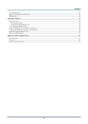 Page 7
 
 
  P
P
P r
r
r e
e
e f
f
f a
a
a c
c
c e
e
e  
 
 
–  vii  – 
AUDIO PROBLEMS........................................................................\
....................................................... .............................. 42 
HAVING THE PROJECTOR SERVICED........................................................................\
.......................................................... 42 
HDMI Q & A ........................................................................\...