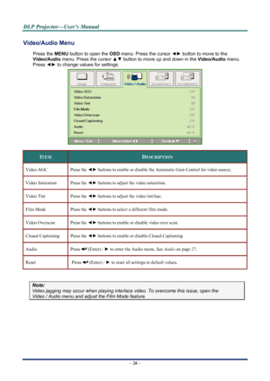 Page 33
D
D
D L
L
L P
P
P  
 
  P
P
P r
r
r o
o
o j
j
j e
e
e c
c
c t
t
t o
o
o r
r
r —
—
— U
U
U s
s
s e
e
e r
r
r ’
’
’ s
s
s  
 
  M
M
M a
a
a n
n
n u
u
u a
a
a l
l
l  
 
 
Video/Audio Menu  
Press the MENU  button to open the  OSD menu. Press the cursor  ◄► button to move to the  
Video/Audio  menu. Press the cursor  ▲▼ button to move up and down in the  Video/Audio menu. 
Press  ◄► to change values for settings. 
 
ITEM DESCRIPTION 
Video AGC Press the  ◄► buttons to enable or disable the Automatic Gain...