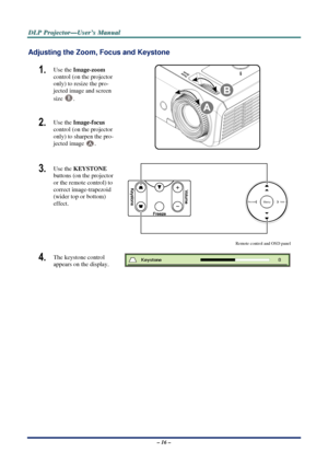 Page 23D
D
D L
L
L P
P
P  
 
  P
P
P r
r
r o
o
o j
j
j e
e
e c
c
c t
t
t o
o
o r
r
r —
—
— U
U
U s
s
s e
e
e r
r
r ’
’
’ s
s
s  
 
  M
M
M a
a
a n
n
n u
u
u a
a
a l
l
l  
 
 
Adjusting the Zoom, Focus and Keystone 
1.  Use the  Image-zoom   
control (on the projector 
only) to resize the pro-
jected image and screen 
size 
B. 
2.  Use the  Image-focus   
control (on the projector 
only) to sharpen the pro-
jected image 
A. 
 
3.  Use the  KEYSTONE 
buttons (on the projector 
or the remote control) to 
correct...