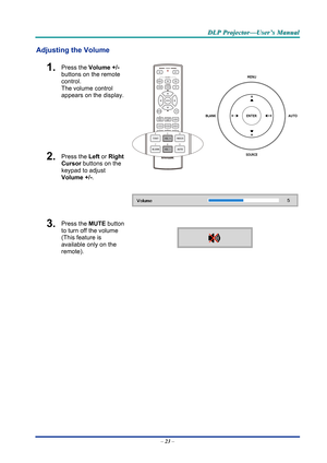 Page 32D
D
D L
L
L P
P
P  
 
  P
P
P r
r
r o
o
o j
j
j e
e
e c
c
c t
t
t o
o
o r
r
r —
—
— U
U
U s
s
s e
e
e r
r
r ’
’
’ s
s
s  
 
  M
M
M a
a
a n
n
n u
u
u a
a
a l
l
l  
 
 
Adjusting the Volume 
1.  Press the  Volume +/-   
buttons on the remote 
control.  
The volume control  
appears on the display. 
2.  Press the  Left or Right 
Cursor  buttons on the 
keypad to adjust 
Volume +/- . 
 
3.  Press the MUTE button 
to turn off the volume 
(This feature is 
available only on the 
remote). 
 
 
–  23  –  