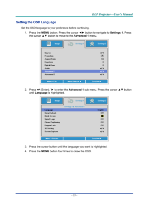 Page 34D
D
D L
L
L P
P
P  
 
  P
P
P r
r
r o
o
o j
j
j e
e
e c
c
c t
t
t o
o
o r
r
r —
—
— U
U
U s
s
s e
e
e r
r
r ’
’
’ s
s
s  
 
  M
M
M a
a
a n
n
n u
u
u a
a
a l
l
l  
 
 
Setting the OSD Language 
Set the OSD language to your pr eference before continuing. 
1. Press the MENU button. Press the cursor  ◄► button to navigate to  Settings 1. Press 
the cursor  ▲▼ button to move to the  Advanced 1  menu. 
 
2. Press  (Enter) /  ► to enter the Advanced 1 sub menu. Press the cursor  ▲▼ button 
until  Language is...