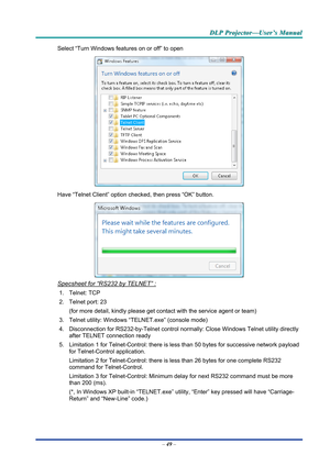 Page 58D
D
D L
L
L P
P
P  
 
  P
P
P r
r
r o
o
o j
j
j e
e
e c
c
c t
t
t o
o
o r
r
r —
—
— U
U
U s
s
s e
e
e r
r
r ’
’
’ s
s
s  
 
  M
M
M a
a
a n
n
n u
u
u a
a
a l
l
l  
 
 
Select “Turn Windows features on or off” to open 
 
Have “Telnet Client” option che cked, then press “OK” button. 
 
Specsheet for “RS232 by TELNET” : 
1. Telnet: TCP 
2. Telnet port: 23  
(for more detail, kindly please get contact with the service agent or team) 
3.  Telnet utility: Windows “T ELNET.exe” (console mode) 
4.  Disconnection...