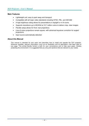 Page 7DLP Projector—User’s Manual 
— vi — 
Main Features 
•  Lightweight unit, easy to pack away and transport. 
•   Compatible with all major video standards including NTSC, PAL, and SECAM. 
•   A high brightness rating allows for presentations in daylight or in lit rooms. 
•   Supports resolutions up to WUXGA at 16.7 million colors to deliver crisp, clear images. 
•   Flexible setup allows for front, rear projections. 
•   Line-of-vision projections remain square, with advanced keystone correction for angled...