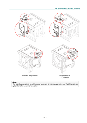 Page 62D
D
D L
L
L P
P
P  
 
  P
P
P r
r
r o
o
o j
j
j e
e
e c
c
c t
t
t o
o
o r
r
r —
—
— U
U
U s
s
s e
e
e r
r
r ’
’
’ s
s
s  
 
  M
M
M a
a
a n
n
n u
u
u a
a
a l
l
l  
 
 
 
 
 
 
Standard lamp module  Tilt lamp module 
 ( Optional ) 
Note: 
The standard lamp is to go with regular shipment for normal operation and the tilt lamp is an 
option lamp for abnormal operation 
– 53  –  